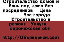 Строительство домов и бань под ключ без посредников, › Цена ­ 515 000 - Все города Строительство и ремонт » Услуги   . Воронежская обл.